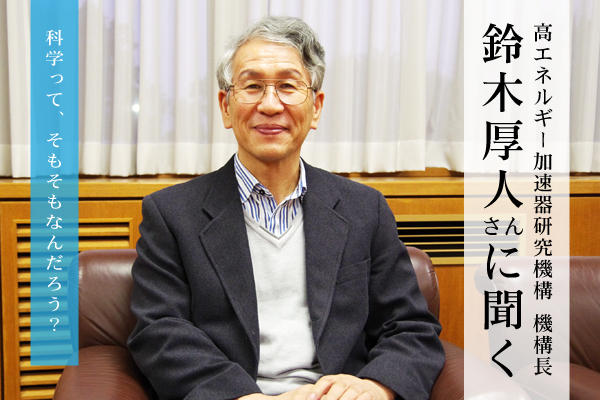 鈴木厚人さん（高エネルギー加速器研究機構長）に聞く：科学って、そもそもなんだろう？